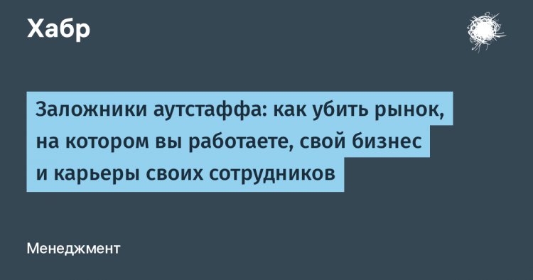 Заложники аутстаффа: как убить рынок, на котором вы работаете, свой бизнес и карьеры своих сотрудников