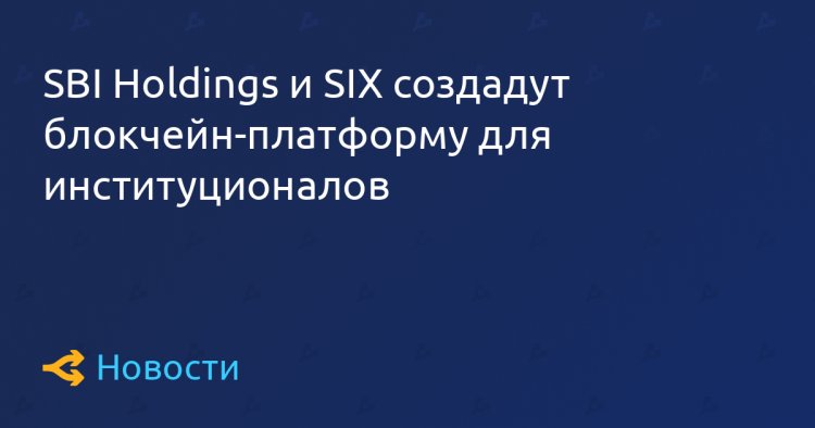 SBI Holdings и SIX создадут блокчейн-платформу для институционалов